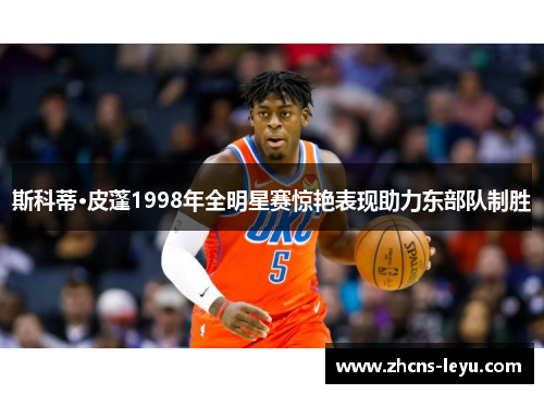 斯科蒂·皮蓬1998年全明星赛惊艳表现助力东部队制胜