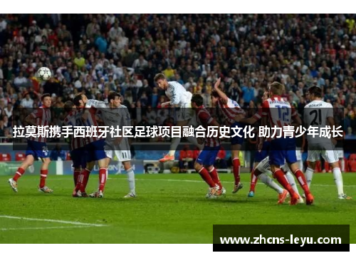 拉莫斯携手西班牙社区足球项目融合历史文化 助力青少年成长
