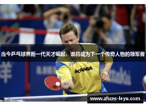 当今乒乓球界新一代天才崛起，谁将成为下一个传奇人物的领军者