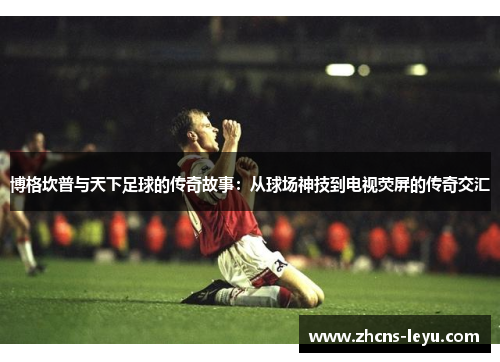 博格坎普与天下足球的传奇故事：从球场神技到电视荧屏的传奇交汇
