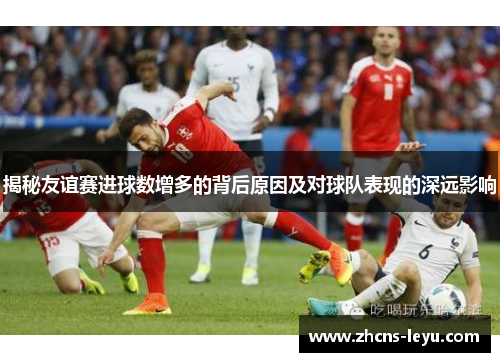 揭秘友谊赛进球数增多的背后原因及对球队表现的深远影响