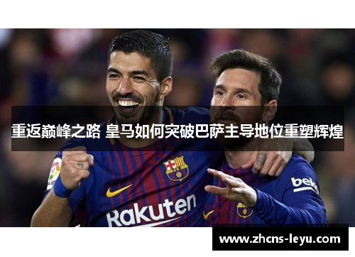 重返巅峰之路 皇马如何突破巴萨主导地位重塑辉煌