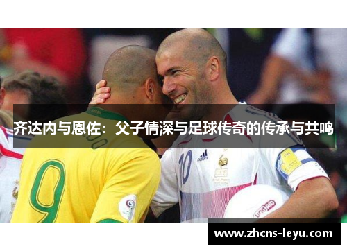 齐达内与恩佐:父子情深与足球传奇的传承与共鸣 齐达内与恩佐:父子情深与足球传奇的传承与共鸣