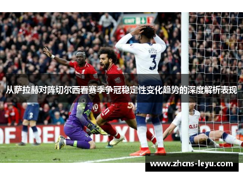 从萨拉赫对阵切尔西看赛季争冠稳定性变化趋势的深度解析表现