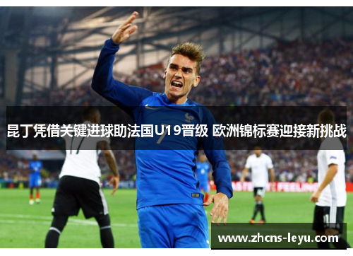 昆丁凭借关键进球助法国U19晋级 欧洲锦标赛迎接新挑战
